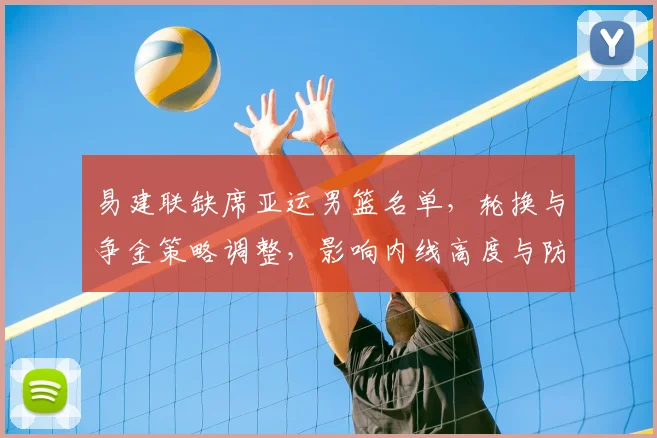 易建联缺席亚运男篮名单，轮换与争金策略调整，影响内线高度与防守布置