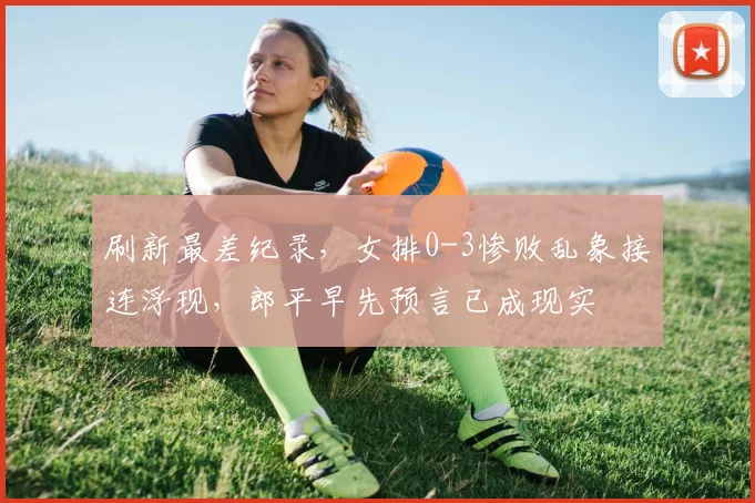 刷新最差纪录,女排0-3惨败乱象接连浮现,郎平早先预言已成现实
