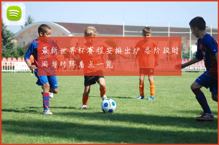 最新世界杯赛程安排出炉 各阶段时间与对阵看点一览