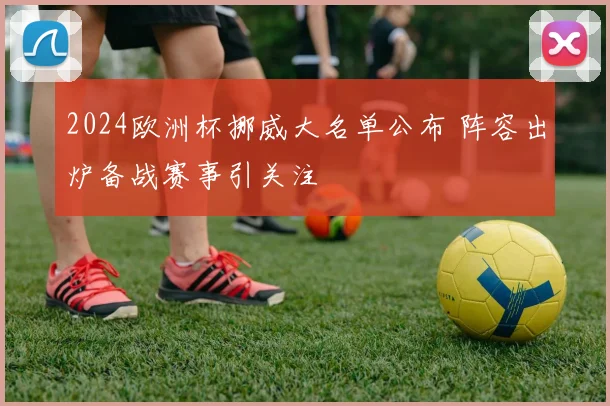 2024欧洲杯挪威大名单公布 阵容出炉备战赛事引关注
