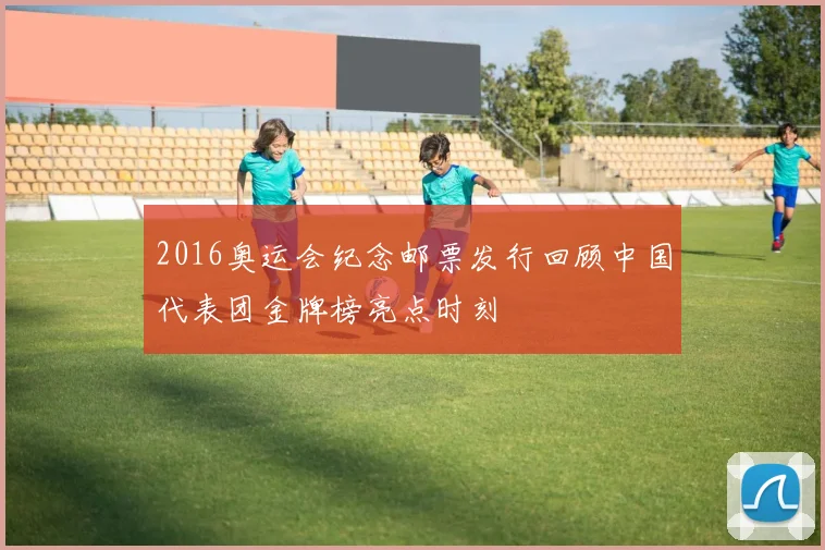 2016奥运会纪念邮票发行回顾中国代表团金牌榜亮点时刻