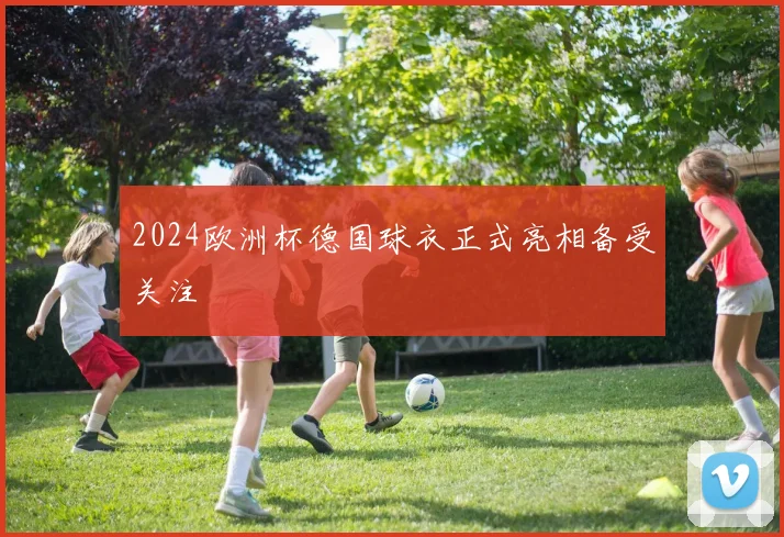 2024欧洲杯德国球衣正式亮相备受关注