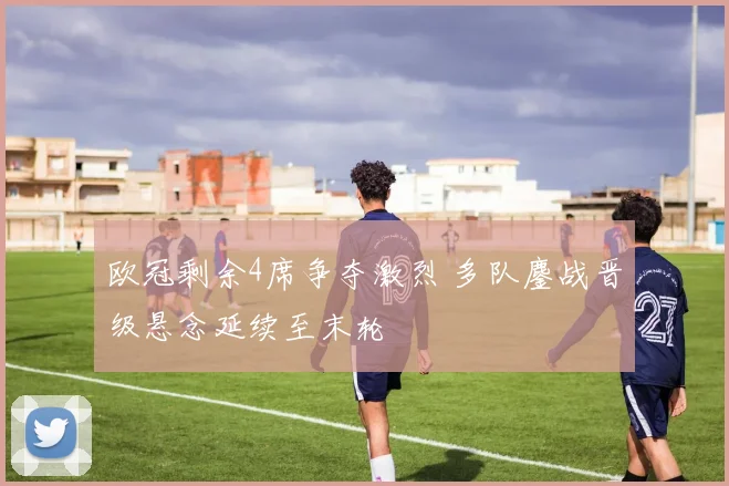 欧冠剩余4席争夺激烈 多队鏖战晋级悬念延续至末轮