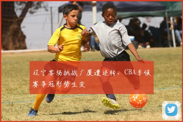 辽宁客场挑战广厦遭逆转，CBA季候赛争冠形势生变