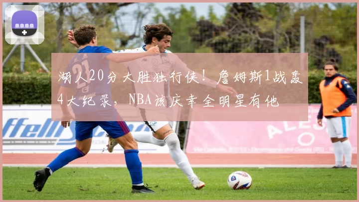 湖人20分大胜独行侠！詹姆斯1战轰4大纪录，NBA该庆幸全明星有他