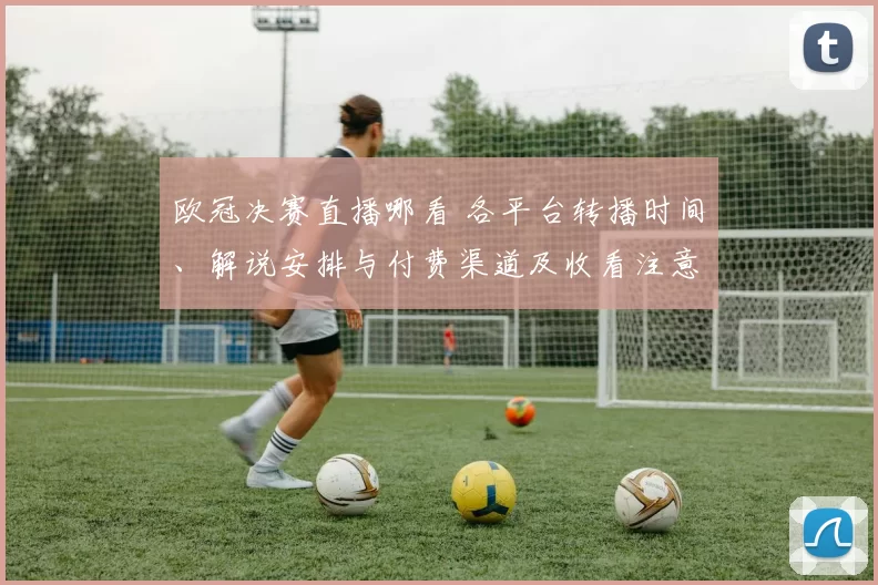 欧冠决赛直播哪看 各平台转播时间、解说安排与付费渠道及收看注意事项