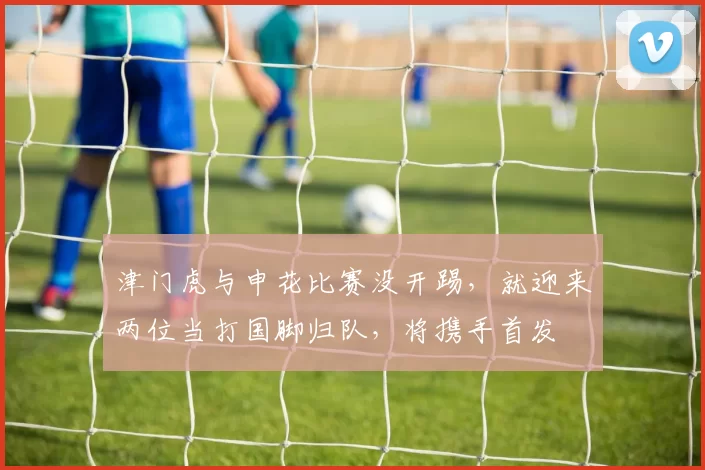 津门虎与申花比赛没开踢，就迎来两位当打国脚归队，将携手首发