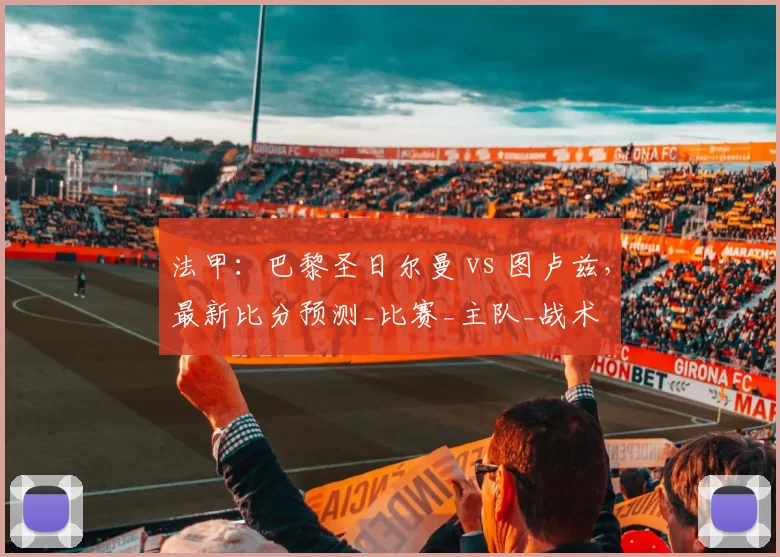 法甲：巴黎圣日尔曼 vs 图卢兹，最新比分预测_比赛_主队_战术