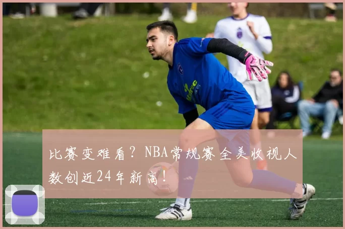 比赛变难看？NBA常规赛全美收视人数创近24年新高！