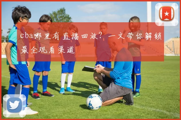 cba哪里有直播回放?一文带你解锁最全观看渠道