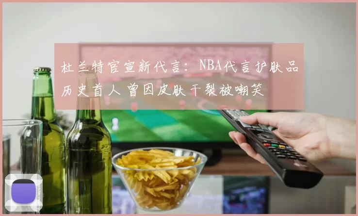 杜兰特官宣新代言：NBA代言护肤品历史首人 曾因皮肤干裂被嘲笑