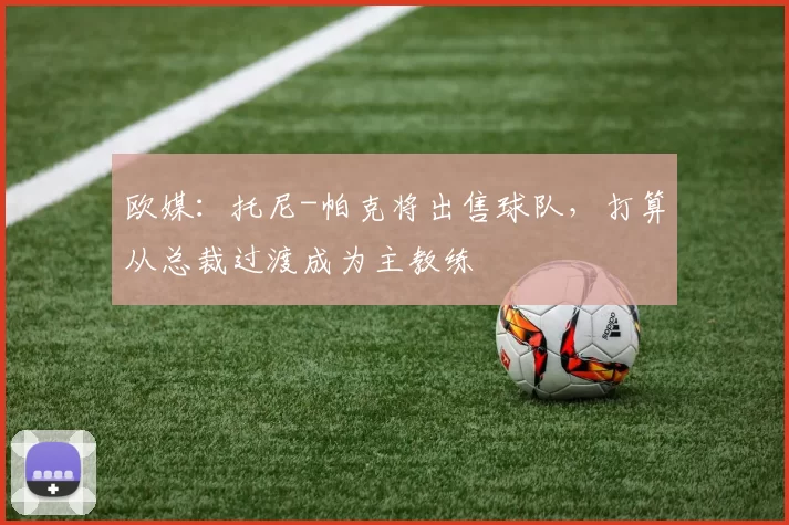 欧媒：托尼-帕克将出售球队，打算从总裁过渡成为主教练