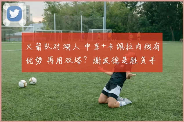 火箭队对湖人 申京+卡佩拉内线有优势 再用双塔？谢泼德是胜负手