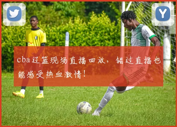 cba辽篮现场直播回放，错过直播也能感受热血激情！