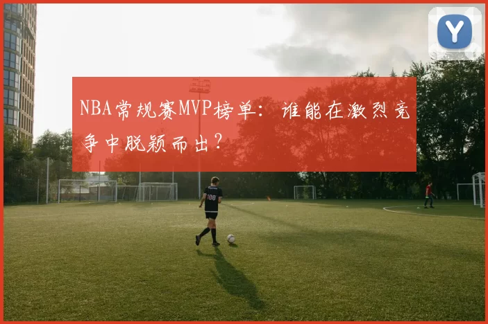 NBA常规赛MVP榜单：谁能在激烈竞争中脱颖而出？