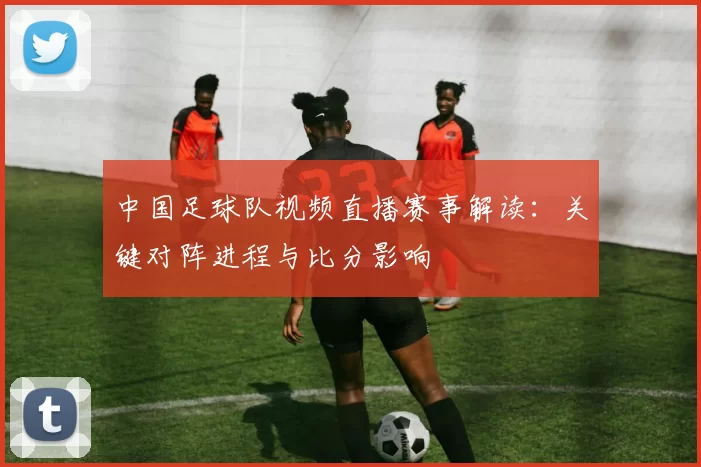 中国足球队视频直播赛事解读：关键对阵进程与比分影响