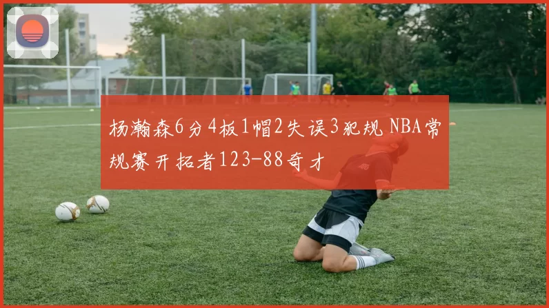 杨瀚森6分4板1帽2失误3犯规 NBA常规赛开拓者123-88奇才