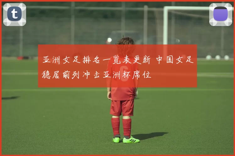 亚洲女足排名一览表更新 中国女足稳居前列冲击亚洲杯席位