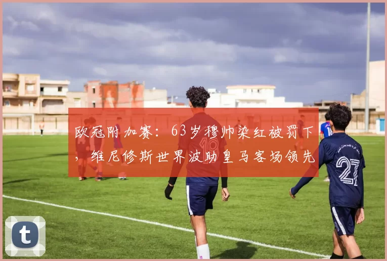 欧冠附加赛：63岁穆帅染红被罚下，维尼修斯世界波助皇马客场领先_本菲卡队_比赛_穆里尼奥