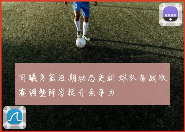 同曦男篮近期动态更新 球队备战联赛调整阵容提升竞争力