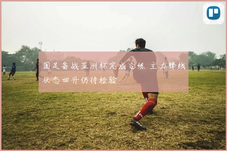 国足备战亚洲杯完成合练 主力锋线状态回升仍待检验