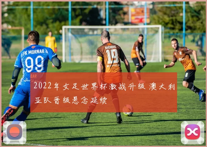 2022年女足世界杯激战升级 澳大利亚队晋级悬念延续