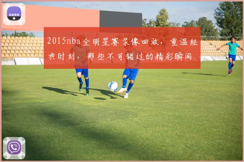 2015nba全明星赛录像回放，重温经典时刻，那些不可错过的精彩瞬间！