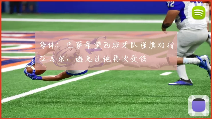 每体：巴萨希望西班牙队谨慎对待亚马尔，避免让他再次受伤