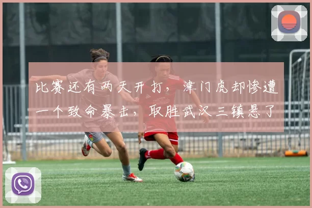 比赛还有两天开打，津门虎却惨遭一个致命暴击，取胜武汉三镇悬了