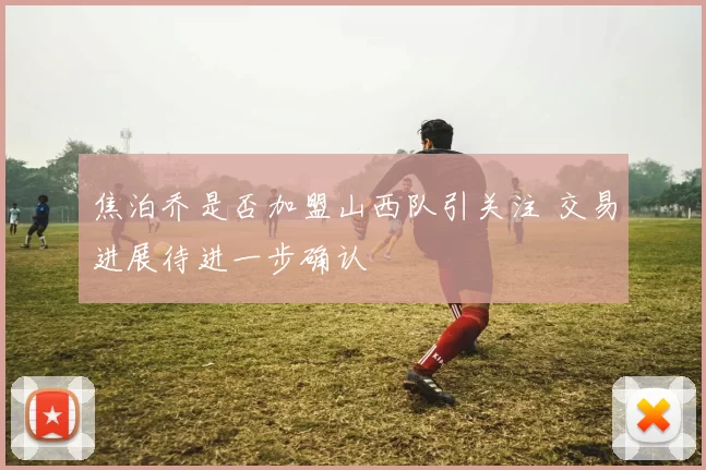 焦泊乔是否加盟山西队引关注 交易进展待进一步确认