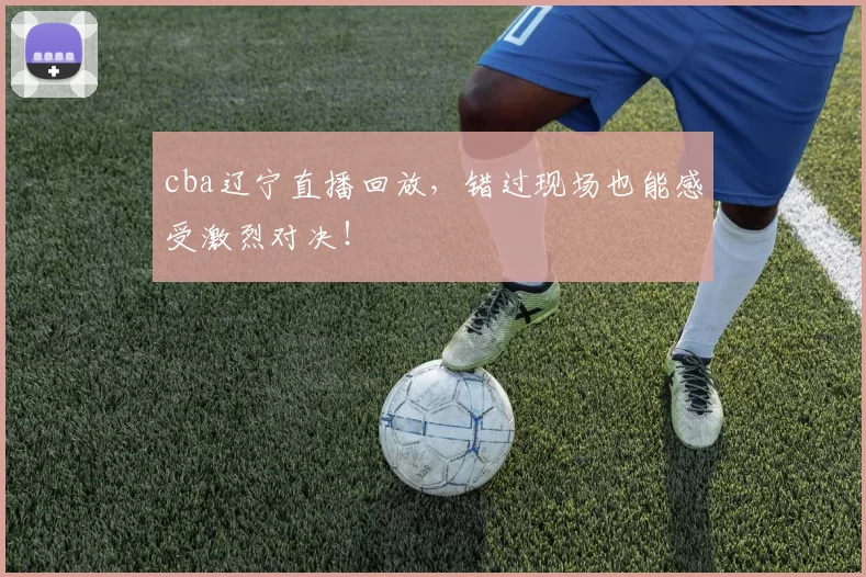 cba辽宁直播回放，错过现场也能感受激烈对决！