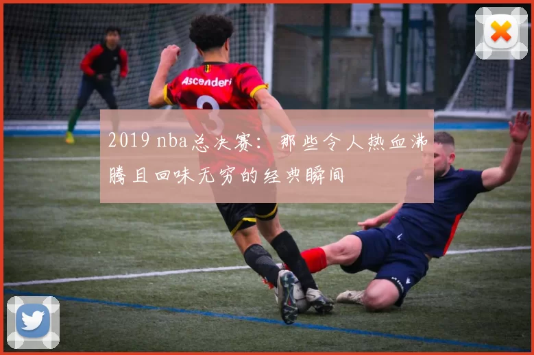 2019 nba总决赛：那些令人热血沸腾且回味无穷的经典瞬间
