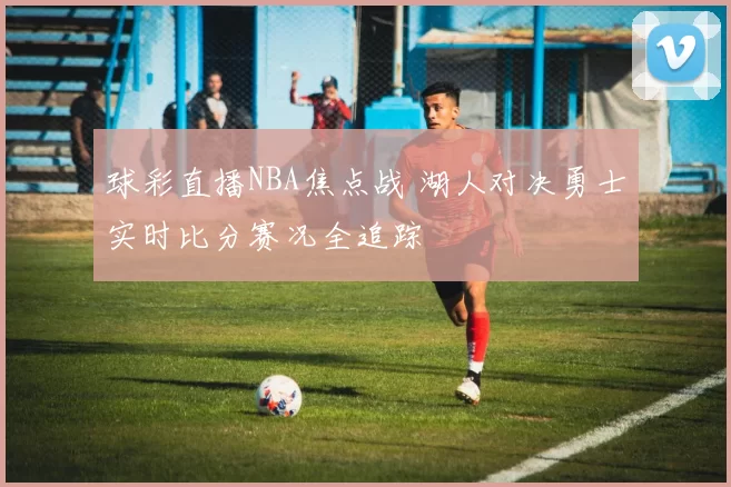 球彩直播NBA焦点战 湖人对决勇士实时比分赛况全追踪