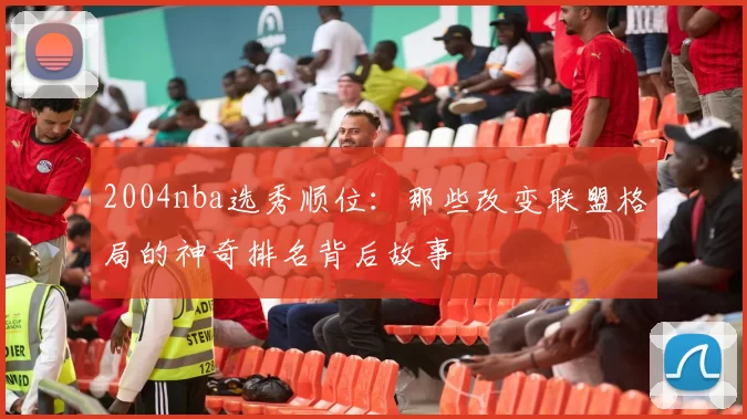 2004nba选秀顺位：那些改变联盟格局的神奇排名背后故事