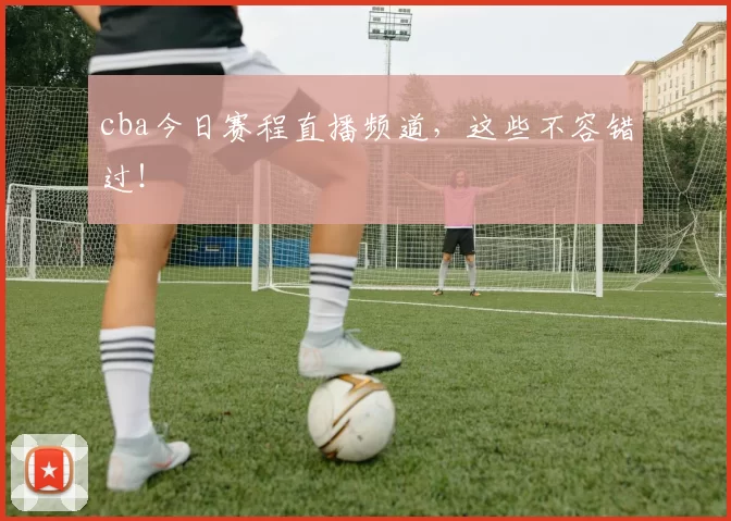 cba今日赛程直播频道，这些不容错过！