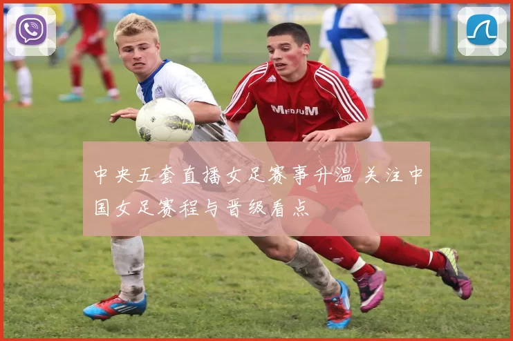 中央五套直播女足赛事升温 关注中国女足赛程与晋级看点