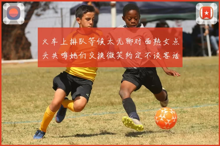 火车上排队等候太无聊对面熟女点头共鸣她们交换微笑约定不谈客话