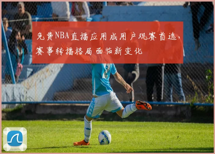 免费NBA直播应用成用户观赛首选，赛事转播格局面临新变化