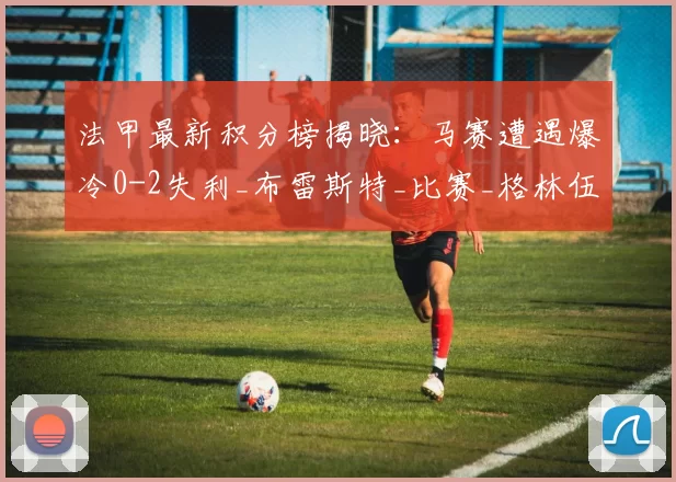 法甲最新积分榜揭晓：马赛遭遇爆冷0-2失利_布雷斯特_比赛_格林伍德