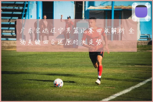 广东宏远辽宁男篮比赛回放解析 全场关键回合还原对决走势