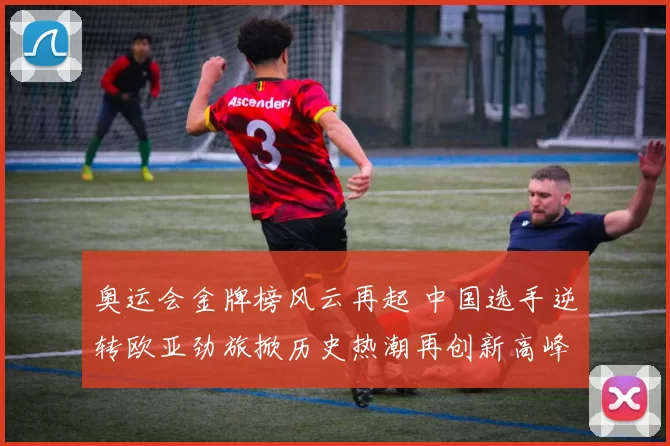 奥运会金牌榜风云再起 中国选手逆转欧亚劲旅掀历史热潮再创新高峰