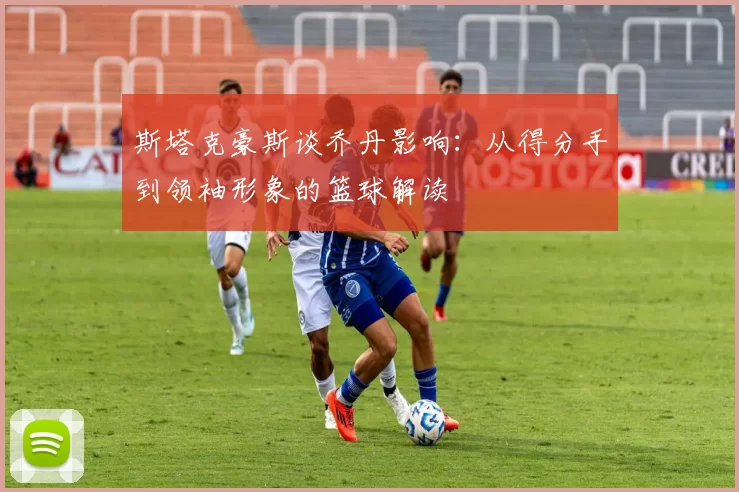 斯塔克豪斯谈乔丹影响：从得分手到领袖形象的篮球解读