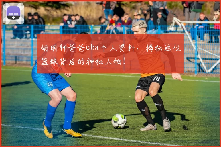 胡明轩爸爸cba个人资料，揭秘这位篮球背后的神秘人物！