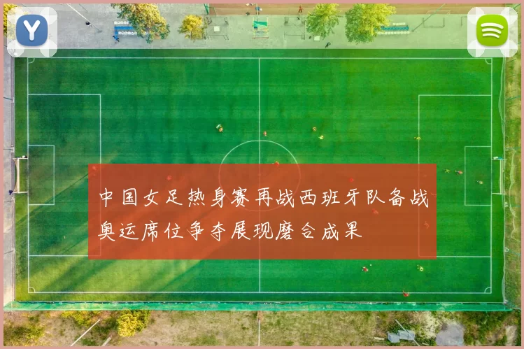 中国女足热身赛再战西班牙队备战奥运席位争夺展现磨合成果