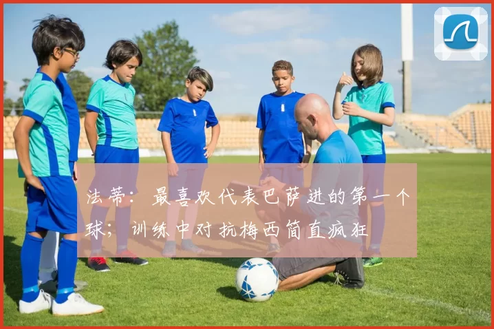 法蒂：最喜欢代表巴萨进的第一个球；训练中对抗梅西简直疯狂