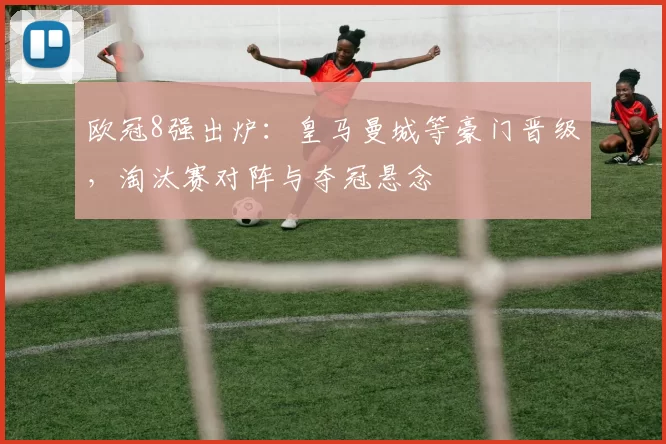 欧冠8强出炉:皇马曼城等豪门晋级,淘汰赛对阵与夺冠悬念