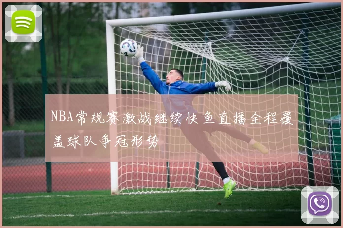 NBA常规赛激战继续快鱼直播全程覆盖球队争冠形势