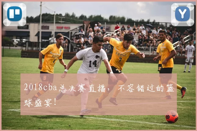 2018cba总决赛直播，不容错过的篮球盛宴！