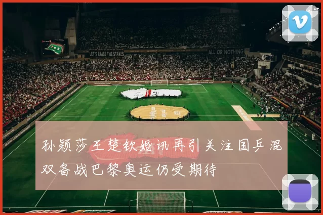 孙颖莎王楚钦婚讯再引关注国乒混双备战巴黎奥运仍受期待