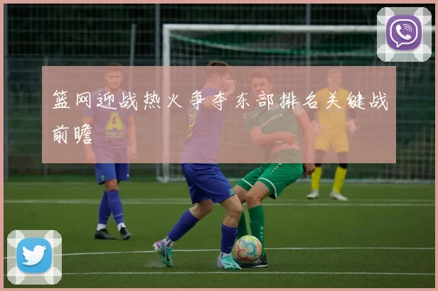 篮网迎战热火争夺东部排名关键战前瞻